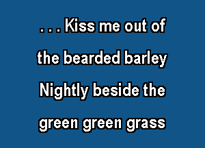 ...Kiss me out of

the bearded barley

Nightly beside the

green green grass