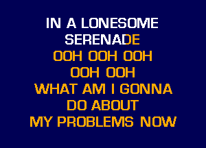 IN A LONESOME
SERENADE
00H OOH 00H
00H 00H
WHAT AM I GONNA
DO ABOUT
MY PROBLEMS NOW