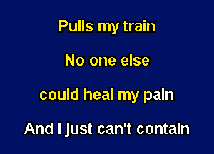 Pulls my train
No one else

could heal my pain

And Ijust can't contain
