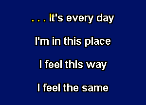 . . . It's every day

I'm in this place

lfeel this way

I feel the same