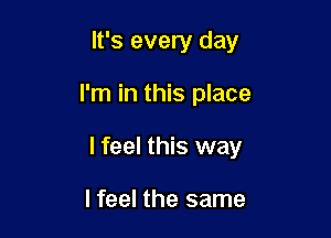 It's every day

I'm in this place

lfeel this way

I feel the same