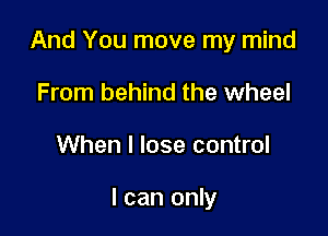 And You move my mind

From behind the wheel
When I lose control

I can only