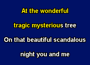 At the wonderful
tragic mysterious tree

On that beautiful scandalous

night you and me
