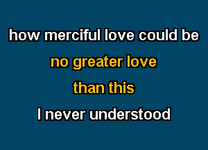 how merciful love could be

no greater love

than this

I never understood