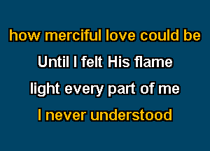 how merciful love could be
Until I felt His flame

light every part of me

I never understood