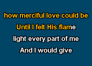how merciful love could be
Until I felt His flame

light every part of me

And I would give
