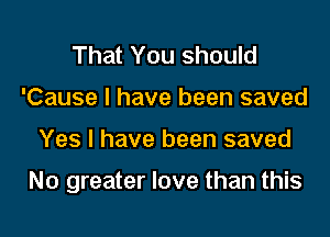 That You should
'Cause I have been saved

Yes I have been saved

No greater love than this