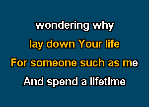 wondering why

lay down Your life
For someone such as me

And spend a lifetime