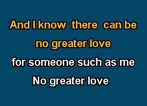 And I know there can be
no greater love

for someone such as me

No greater love