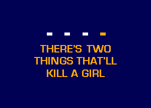 THERES TWO

THINGS THAT'LL
KILL A GIRL