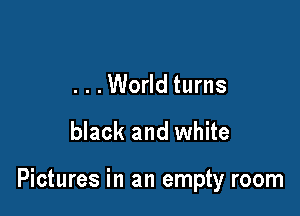 . . .World turns
black and white

Pictures in an empty room