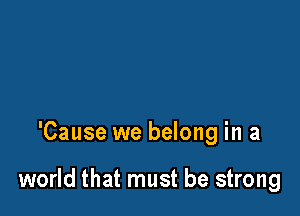 'Cause we belong in a

world that must be strong