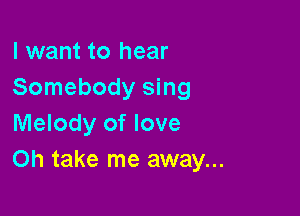 I want to hear
Somebody sing

Melody of love
Oh take me away...