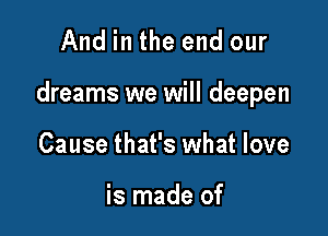 And in the end our

dreams we will deepen

Cause that's what love

is made of