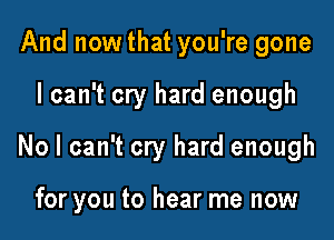 And nowthat you're gone

I can't cry hard enough

No I can't cry hard enough

for you to hear me now