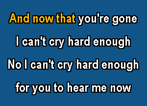 And nowthat you're gone

I can't cry hard enough

No I can't cry hard enough

for you to hear me now