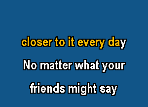 closer to it every day

No matter what your

friends might say