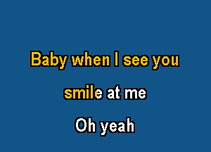 Baby when I see you

smile at me

Oh yeah