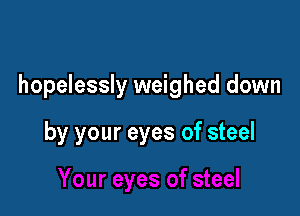 hopelessly weighed down

by your eyes of steel