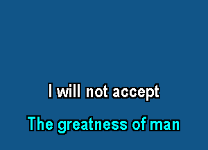 lwill not accept

The greatness of man