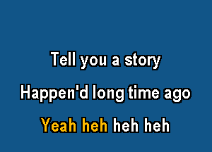 Tell you a story

Happen'd long time ago
Yeah heh heh heh