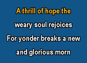 Athrill of hope the

weary soul rejoices
For yonder breaks a new

and glorious morn
