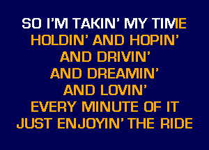 SO I'M TAKIN' MY TIME
HOLDIN' AND HOPIN'
AND DRIVIN'

AND DREAMIN'
AND LOVIN'
EVERY MINUTE OF IT
JUST ENJOYIN' THE RIDE