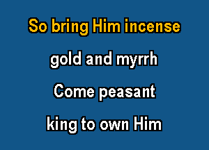 So bring Him incense

gold and myrrh

Come peasant

king to own Him