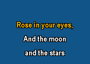 Rose in your eyes,

And the moon

and the stars