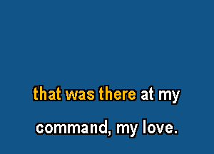 that was there at my

command, my love.