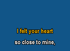 I felt your heart

so close to mine,