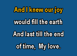And I knew ourjoy
would fill the earth
And last till the end

of time, My love.