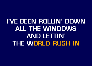 I'VE BEEN ROLLIN' DOWN
ALL THE WINDOWS
AND LE'ITIN'

THE WORLD RUSH IN