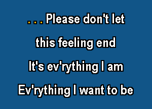 ...Please don't let

this feeling end

It's ev'rything I am

Ev'rything I want to be