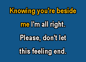 Knowing you're beside
me I'm all right.

Please, don't let

this feeling end.