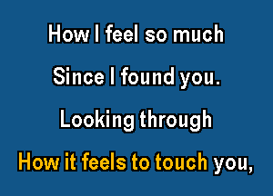 How I feel so much
Since I found you.

Looking through

How it feels to touch you,