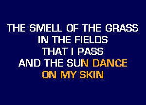 THE SMELL OF THE GRASS
IN THE FIELDS
THAT I PASS
AND THE SUN DANCE
ON MY SKIN