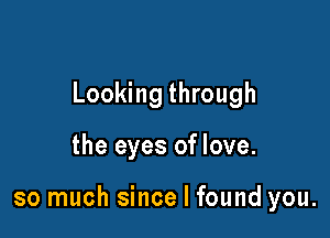 Looking through

the eyes of love.

so much since I found you.