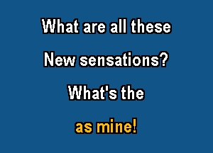 What are all these

New sensations?

What's the

as mine!