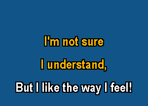 I'm not sure

I understand,

But I like the way I feel!