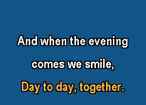 And when the evening

comes we smile,

Day to day, together.