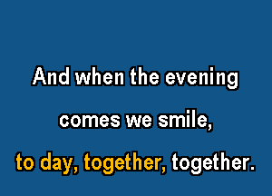 And when the evening

comes we smile,

to day, together, together.