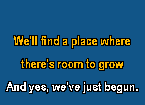 We'll fmd a place where

there's room to grow

And yes, we've just begun.