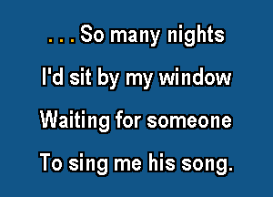 ...So many nights
I'd sit by my window

Waiting for someone

To sing me his song.