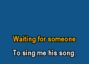 Waiting for someone

To sing me his song.