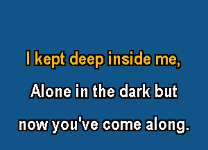 I kept deep inside me,

Alone in the dark but

now you've come along.