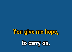 You give me hope,

to carry on.
