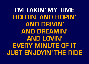 I'M TAKIN' MY TIME
HOLDIN' AND HOPIN'
AND DRIVIN'

AND DREAMIN'
AND LOVIN'
EVERY MINUTE OF IT
JUST ENJOYIN' THE RIDE