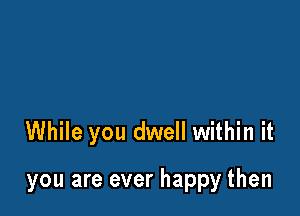 While you dwell within it

you are ever happy then