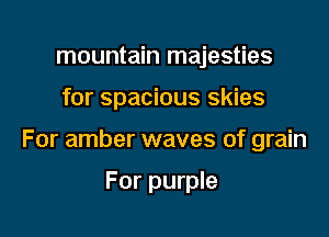 mountain majesties

for spacious skies

For amber waves of grain

For purple